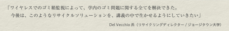 「ワイヤレスでのゴミ箱監視によって、学内のゴミ問題に関する全てを解決できた。 今後は、このようなリサイクルソリューションを、講義の中で生かせるようにしていきたい」（Del Vecchio氏（リサイクリングディレクター/ジョージタウン大学）