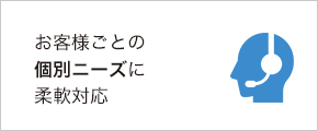 お客様ごとの個別ニーズに柔軟対応