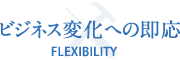 ビジネス変化への即応 FLEXIBILITY