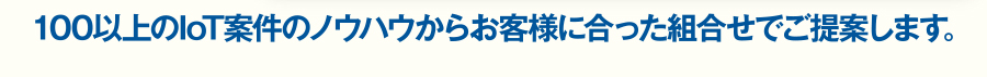 100件以上のノウハウからお客様に合った組合せでご提案します。