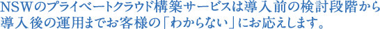 NSWのプライベートクラウド構築サービスは導入前の検討段階から導入後の運用までお客様の「わからない」にお応えします。