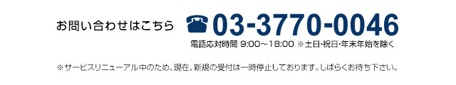 03-3770-0046（9：00～18：00受付　土日・祝日・年末年始を除く）　※サービスリニューアル中のため、現在、
                新規の受付は一時停止しております。しばらくお待ち下さい。