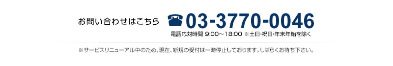 03-3770-0046（9：00～18：00受付　土日・祝日・年末年始を除く）　※サービスリニューアル中のため、現在、
                新規の受付は一時停止しております。しばらくお待ち下さい。